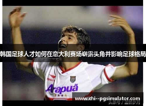 韩国足球人才如何在意大利赛场崭露头角并影响足球格局